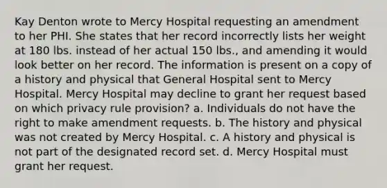 Kay Denton wrote to Mercy Hospital requesting an amendment to her PHI. She states that her record incorrectly lists her weight at 180 lbs. instead of her actual 150 lbs., and amending it would look better on her record. The information is present on a copy of a history and physical that General Hospital sent to Mercy Hospital. Mercy Hospital may decline to grant her request based on which privacy rule provision? a. Individuals do not have the right to make amendment requests. b. The history and physical was not created by Mercy Hospital. c. A history and physical is not part of the designated record set. d. Mercy Hospital must grant her request.