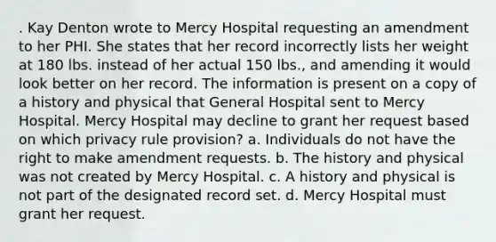 . Kay Denton wrote to Mercy Hospital requesting an amendment to her PHI. She states that her record incorrectly lists her weight at 180 lbs. instead of her actual 150 lbs., and amending it would look better on her record. The information is present on a copy of a history and physical that General Hospital sent to Mercy Hospital. Mercy Hospital may decline to grant her request based on which privacy rule provision? a. Individuals do not have the right to make amendment requests. b. The history and physical was not created by Mercy Hospital. c. A history and physical is not part of the designated record set. d. Mercy Hospital must grant her request.