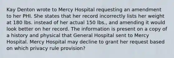 Kay Denton wrote to Mercy Hospital requesting an amendment to her PHI. She states that her record incorrectly lists her weight at 180 lbs. instead of her actual 150 lbs., and amending it would look better on her record. The information is present on a copy of a history and physical that General Hospital sent to Mercy Hospital. Mercy Hospital may decline to grant her request based on which privacy rule provision?