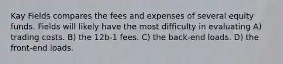 Kay Fields compares the fees and expenses of several equity funds. Fields will likely have the most difficulty in evaluating A) trading costs. B) the 12b-1 fees. C) the back-end loads. D) the front-end loads.