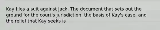 Kay files a suit against Jack. The document that sets out the ground for the court's jurisdiction, the basis of Kay's case, and the relief that Kay seeks is