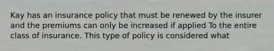 Kay has an insurance policy that must be renewed by the insurer and the premiums can only be increased if applied To the entire class of insurance. This type of policy is considered what