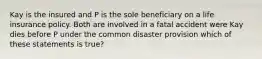 Kay is the insured and P is the sole beneficiary on a life insurance policy. Both are involved in a fatal accident were Kay dies before P under the common disaster provision which of these statements is true?