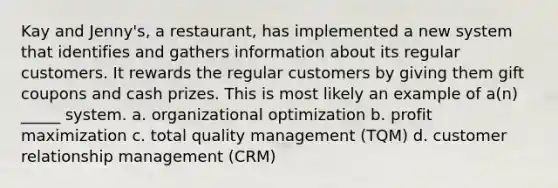 Kay and Jenny's, a restaurant, has implemented a new system that identifies and gathers information about its regular customers. It rewards the regular customers by giving them gift coupons and cash prizes. This is most likely an example of a(n) _____ system. a. organizational optimization b. profit maximization c. total quality management (TQM) d. customer relationship management (CRM)