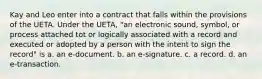 Kay and Leo enter into a contract that falls within the provisions of the UETA. Under the UETA, "an electronic sound, symbol, or process attached tot or logically associated with a record and executed or adopted by a person with the intent to sign the record" is a. an e-document. b. an e-signature. c. a record. d. an e-transaction.