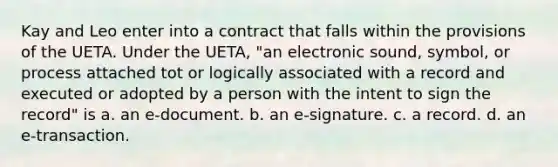 Kay and Leo enter into a contract that falls within the provisions of the UETA. Under the UETA, "an electronic sound, symbol, or process attached tot or logically associated with a record and executed or adopted by a person with the intent to sign the record" is a. an e-document. b. an e-signature. c. a record. d. an e-transaction.