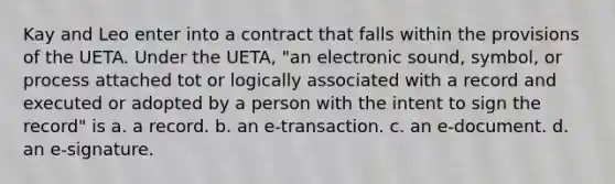 Kay and Leo enter into a contract that falls within the provisions of the UETA. Under the UETA, "an electronic sound, symbol, or process attached tot or logically associated with a record and executed or adopted by a person with the intent to sign the record" is a. a record. b. an e-transaction. c. an e-document. d. an e-signature.