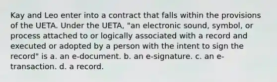 Kay and Leo enter into a contract that falls within the provisions of the UETA. Under the UETA, "an electronic sound, symbol, or process attached to or logically associated with a record and executed or adopted by a person with the intent to sign the record" is a. an e-document. b. an e-signature. c. an e-transaction. d. a record.