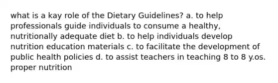 what is a kay role of the Dietary Guidelines? a. to help professionals guide individuals to consume a healthy, nutritionally adequate diet b. to help individuals develop nutrition education materials c. to facilitate the development of public health policies d. to assist teachers in teaching 8 to 8 y.os. proper nutrition