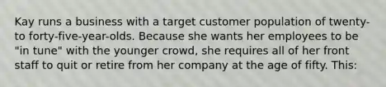 Kay runs a business with a target customer population of twenty- to forty-five-year-olds. Because she wants her employees to be "in tune" with the younger crowd, she requires all of her front staff to quit or retire from her company at the age of fifty. This: