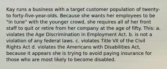 Kay runs a business with a target customer population of twenty- to forty-five-year-olds. Because she wants her employees to be "in tune" with the younger crowd, she requires all of her front staff to quit or retire from her company at the age of fifty. This: a. violates the Age Discrimination in Employment Act. b. is not a violation of any federal laws. c. violates Title VII of the Civil Rights Act d. violates the Americans with Disabilities Act, because it appears she is trying to avoid paying insurance for those who are most likely to become disabled.