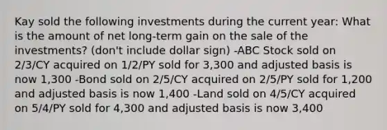 Kay sold the following investments during the current year: What is the amount of net long-term gain on the sale of the investments? (don't include dollar sign) -ABC Stock sold on 2/3/CY acquired on 1/2/PY sold for 3,300 and adjusted basis is now 1,300 -Bond sold on 2/5/CY acquired on 2/5/PY sold for 1,200 and adjusted basis is now 1,400 -Land sold on 4/5/CY acquired on 5/4/PY sold for 4,300 and adjusted basis is now 3,400