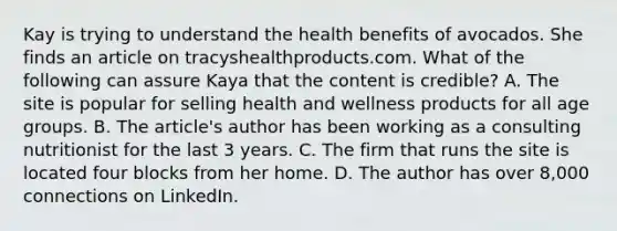 Kay is trying to understand the health benefits of avocados. She finds an article on tracyshealthproducts.com. What of the following can assure Kaya that the content is credible? A. The site is popular for selling health and wellness products for all age groups. B. The article's author has been working as a consulting nutritionist for the last 3 years. C. The firm that runs the site is located four blocks from her home. D. The author has over 8,000 connections on LinkedIn.