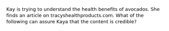 Kay is trying to understand the health benefits of avocados. She finds an article on tracyshealthproducts.com. What of the following can assure Kaya that the content is credible?