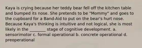 Kaya is crying because her teddy bear fell off the kitchen table and bumped its nose. She pretends to be "Mommy" and goes to the cupboard for a Band-Aid to put on the bear's hurt nose. Because Kaya's thinking is intuitive and not logical, she is most likely in the ________ stage of cognitive development. a. sensorimotor c. formal operational b. concrete operational d. preoperational