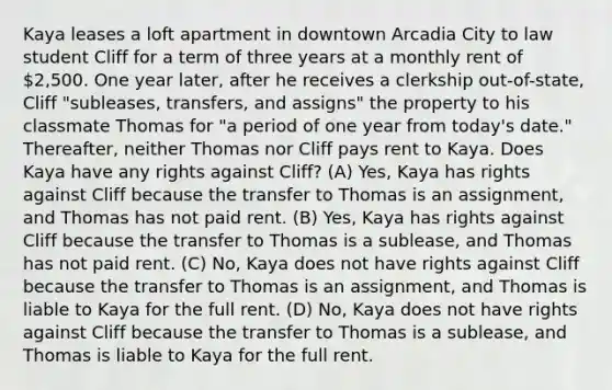 Kaya leases a loft apartment in downtown Arcadia City to law student Cliff for a term of three years at a monthly rent of 2,500. One year later, after he receives a clerkship out-of-state, Cliff "subleases, transfers, and assigns" the property to his classmate Thomas for "a period of one year from today's date." Thereafter, neither Thomas nor Cliff pays rent to Kaya. Does Kaya have any rights against Cliff? (A) Yes, Kaya has rights against Cliff because the transfer to Thomas is an assignment, and Thomas has not paid rent. (B) Yes, Kaya has rights against Cliff because the transfer to Thomas is a sublease, and Thomas has not paid rent. (C) No, Kaya does not have rights against Cliff because the transfer to Thomas is an assignment, and Thomas is liable to Kaya for the full rent. (D) No, Kaya does not have rights against Cliff because the transfer to Thomas is a sublease, and Thomas is liable to Kaya for the full rent.