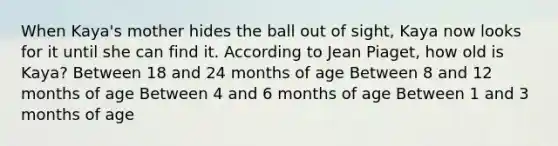 When Kaya's mother hides the ball out of sight, Kaya now looks for it until she can find it. According to Jean Piaget, how old is Kaya? Between 18 and 24 months of age Between 8 and 12 months of age Between 4 and 6 months of age Between 1 and 3 months of age