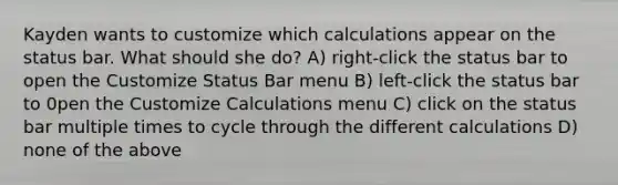 Kayden wants to customize which calculations appear on the status bar. What should she do? A) right-click the status bar to open the Customize Status Bar menu B) left-click the status bar to 0pen the Customize Calculations menu C) click on the status bar multiple times to cycle through the different calculations D) none of the above