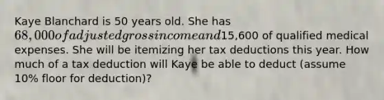 Kaye Blanchard is 50 years old. She has 68,000 of adjusted gross income and15,600 of qualified medical expenses. She will be itemizing her tax deductions this year. How much of a tax deduction will Kaye be able to deduct (assume 10% floor for deduction)?