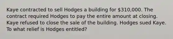 Kaye contracted to sell Hodges a building for 310,000. The contract required Hodges to pay the entire amount at closing. Kaye refused to close the sale of the building. Hodges sued Kaye. To what relief is Hodges entitled?