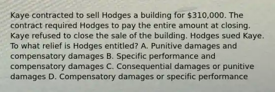 Kaye contracted to sell Hodges a building for 310,000. The contract required Hodges to pay the entire amount at closing. Kaye refused to close the sale of the building. Hodges sued Kaye. To what relief is Hodges entitled? A. Punitive damages and compensatory damages B. Specific performance and compensatory damages C. Consequential damages or punitive damages D. Compensatory damages or specific performance