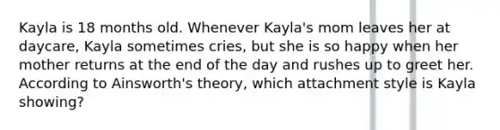 Kayla is 18 months old. Whenever Kayla's mom leaves her at daycare, Kayla sometimes cries, but she is so happy when her mother returns at the end of the day and rushes up to greet her. According to Ainsworth's theory, which attachment style is Kayla showing?