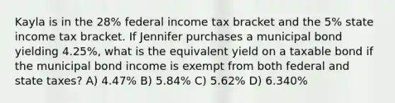 Kayla is in the 28% federal income tax bracket and the 5% state income tax bracket. If Jennifer purchases a municipal bond yielding 4.25%, what is the equivalent yield on a taxable bond if the municipal bond income is exempt from both federal and state taxes? A) 4.47% B) 5.84% C) 5.62% D) 6.340%