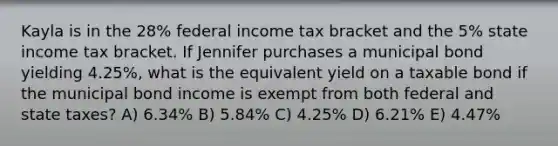 Kayla is in the 28% federal income tax bracket and the 5% state income tax bracket. If Jennifer purchases a municipal bond yielding 4.25%, what is the equivalent yield on a taxable bond if the municipal bond income is exempt from both federal and state taxes? A) 6.34% B) 5.84% C) 4.25% D) 6.21% E) 4.47%