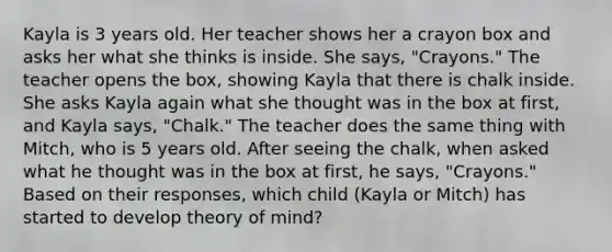 Kayla is 3 years old. Her teacher shows her a crayon box and asks her what she thinks is inside. She says, "Crayons." The teacher opens the box, showing Kayla that there is chalk inside. She asks Kayla again what she thought was in the box at first, and Kayla says, "Chalk." The teacher does the same thing with Mitch, who is 5 years old. After seeing the chalk, when asked what he thought was in the box at first, he says, "Crayons." Based on their responses, which child (Kayla or Mitch) has started to develop theory of mind?