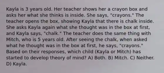 Kayla is 3 years old. Her teacher shows her a crayon box and asks her what she thinks is inside. She says, "crayons." The teacher opens the box, showing Kayla that there is chalk inside. She asks Kayla again what she thought was in the box at first, and Kayla says, "chalk." The teacher does the same thing with Mitch, who is 5 years old. After seeing the chalk, when asked what he thought was in the box at first, he says, "crayons." Based on their responses, which child (Kayla or Mitch) has started to develop theory of mind? A) Both. B) Mitch. C) Neither. D) Kayla.