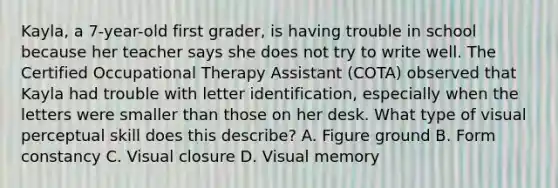 Kayla, a 7-year-old first grader, is having trouble in school because her teacher says she does not try to write well. The Certified Occupational Therapy Assistant (COTA) observed that Kayla had trouble with letter identification, especially when the letters were smaller than those on her desk. What type of visual perceptual skill does this describe? A. Figure ground B. Form constancy C. Visual closure D. Visual memory