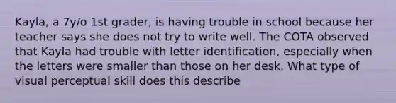 Kayla, a 7y/o 1st grader, is having trouble in school because her teacher says she does not try to write well. The COTA observed that Kayla had trouble with letter identification, especially when the letters were smaller than those on her desk. What type of visual perceptual skill does this describe