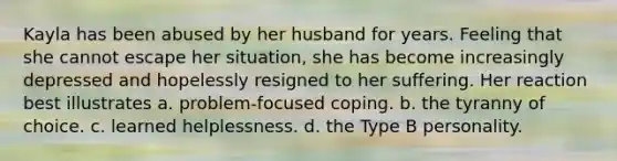 Kayla has been abused by her husband for years. Feeling that she cannot escape her situation, she has become increasingly depressed and hopelessly resigned to her suffering. Her reaction best illustrates a. problem-focused coping. b. the tyranny of choice. c. learned helplessness. d. the Type B personality.