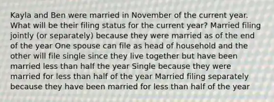 Kayla and Ben were married in November of the current year. What will be their filing status for the current year? Married filing jointly (or separately) because they were married as of the end of the year One spouse can file as head of household and the other will file single since they live together but have been married less than half the year Single because they were married for less than half of the year Married filing separately because they have been married for less than half of the year