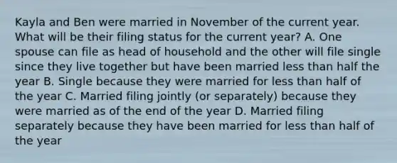 Kayla and Ben were married in November of the current year. What will be their filing status for the current year? A. One spouse can file as head of household and the other will file single since they live together but have been married less than half the year B. Single because they were married for less than half of the year C. Married filing jointly (or separately) because they were married as of the end of the year D. Married filing separately because they have been married for less than half of the year