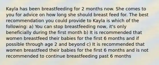 Kayla has been breastfeeding for 2 months now. She comes to you for advice on how long she should breast feed for. The best recommendation you could provide to Kayla is which of the following: a) You can stop breastfeeding now, it's only beneficially during the first month b) It is recommended that women breastfeed their babies for the first 6 months and if possible through age 2 and beyond c) It is recommended that women breastfeed their babies for the first 6 months and is not recommended to continue breastfeeding past 6 months