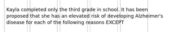 Kayla completed only the third grade in school. It has been proposed that she has an elevated risk of developing Alzheimer's disease for each of the following reasons EXCEPT