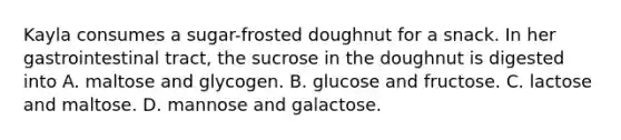 Kayla consumes a sugar-frosted doughnut for a snack. In her gastrointestinal tract, the sucrose in the doughnut is digested into A. maltose and glycogen. B. glucose and fructose. C. lactose and maltose. D. mannose and galactose.