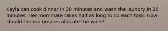 Kayla can cook dinner in 30 minutes and wash the laundry in 20 minutes. Her roommate takes half as long to do each task. How should the roommates allocate the work?