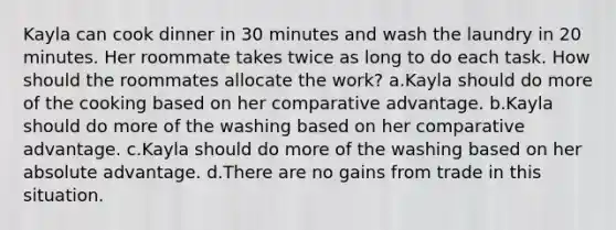 Kayla can cook dinner in 30 minutes and wash the laundry in 20 minutes. Her roommate takes twice as long to do each task. How should the roommates allocate the work? a.Kayla should do more of the cooking based on her comparative advantage. b.Kayla should do more of the washing based on her comparative advantage. c.Kayla should do more of the washing based on her absolute advantage. d.There are no gains from trade in this situation.