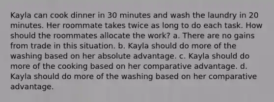 Kayla can cook dinner in 30 minutes and wash the laundry in 20 minutes. Her roommate takes twice as long to do each task. How should the roommates allocate the work? a. There are no gains from trade in this situation. b. Kayla should do more of the washing based on her absolute advantage. c. Kayla should do more of the cooking based on her comparative advantage. d. Kayla should do more of the washing based on her comparative advantage.