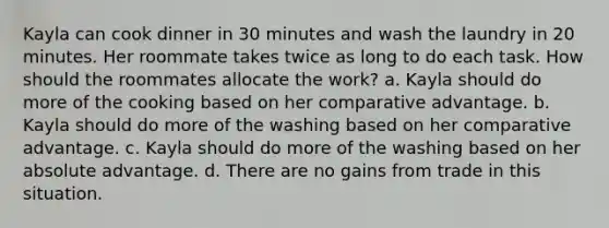 Kayla can cook dinner in 30 minutes and wash the laundry in 20 minutes. Her roommate takes twice as long to do each task. How should the roommates allocate the work? a. Kayla should do more of the cooking based on her comparative advantage. b. Kayla should do more of the washing based on her comparative advantage. c. Kayla should do more of the washing based on her absolute advantage. d. There are no gains from trade in this situation.