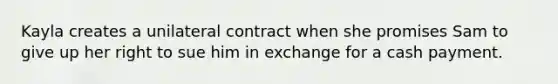 Kayla creates a unilateral contract when she promises Sam to give up her right to sue him in exchange for a cash payment.