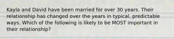 Kayla and David have been married for over 30 years. Their relationship has changed over the years in typical, predictable ways. Which of the following is likely to be MOST important in their relationship?