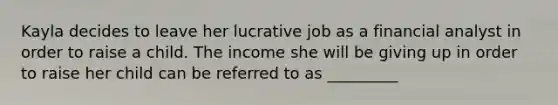 Kayla decides to leave her lucrative job as a financial analyst in order to raise a child. The income she will be giving up in order to raise her child can be referred to as _________