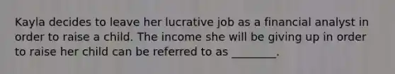 Kayla decides to leave her lucrative job as a financial analyst in order to raise a child. The income she will be giving up in order to raise her child can be referred to as ________.