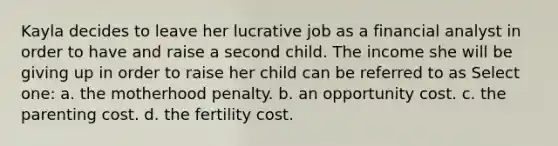 Kayla decides to leave her lucrative job as a financial analyst in order to have and raise a second child. The income she will be giving up in order to raise her child can be referred to as Select one: a. the motherhood penalty. b. an opportunity cost. c. the parenting cost. d. the fertility cost.