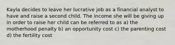 Kayla decides to leave her lucrative job as a financial analyst to have and raise a second child. The income she will be giving up in order to raise her child can be referred to as a) the motherhood penalty b) an opportunity cost c) the parenting cost d) the fertility cost