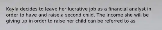 Kayla decides to leave her lucrative job as a financial analyst in order to have and raise a second child. The income she will be giving up in order to raise her child can be referred to as