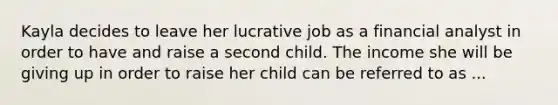 Kayla decides to leave her lucrative job as a financial analyst in order to have and raise a second child. The income she will be giving up in order to raise her child can be referred to as ...